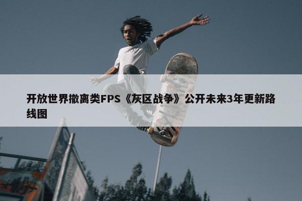 开放世界撤离类FPS《灰区战争》公开未来3年更新路线图