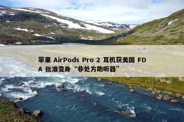 苹果 AirPods Pro 2 耳机获美国 FDA 批准变身“非处方助听器”