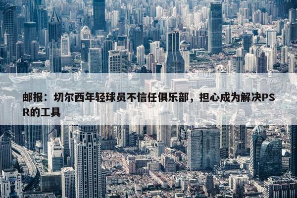 邮报：切尔西年轻球员不信任俱乐部，担心成为解决PSR的工具