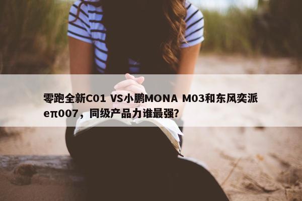 零跑全新C01 VS小鹏MONA M03和东风奕派eπ007，同级产品力谁最强？