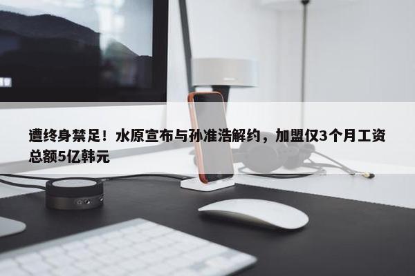 遭终身禁足！水原宣布与孙准浩解约，加盟仅3个月工资总额5亿韩元