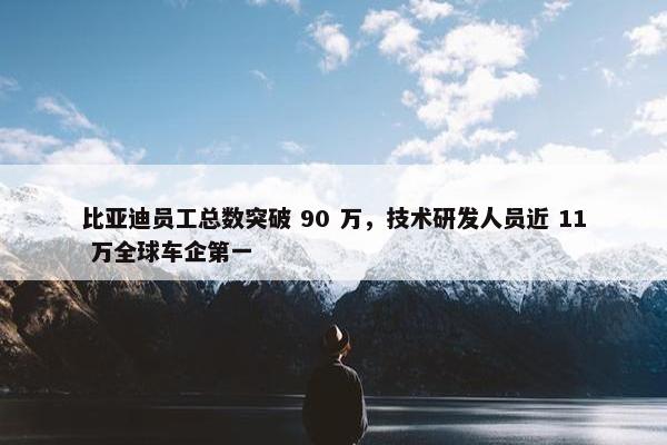 比亚迪员工总数突破 90 万，技术研发人员近 11 万全球车企第一