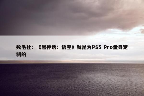 数毛社：《黑神话：悟空》就是为PS5 Pro量身定制的