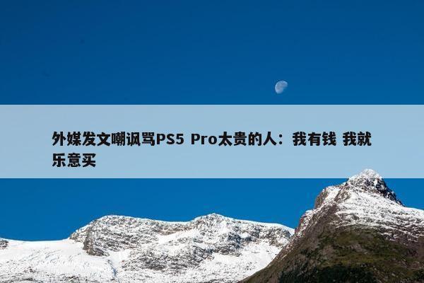 外媒发文嘲讽骂PS5 Pro太贵的人：我有钱 我就乐意买