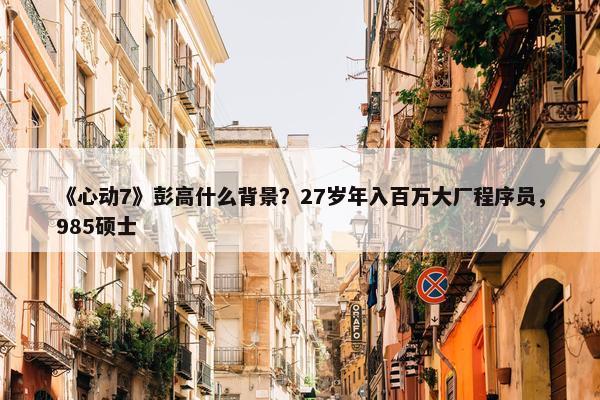 《心动7》彭高什么背景？27岁年入百万大厂程序员，985硕士