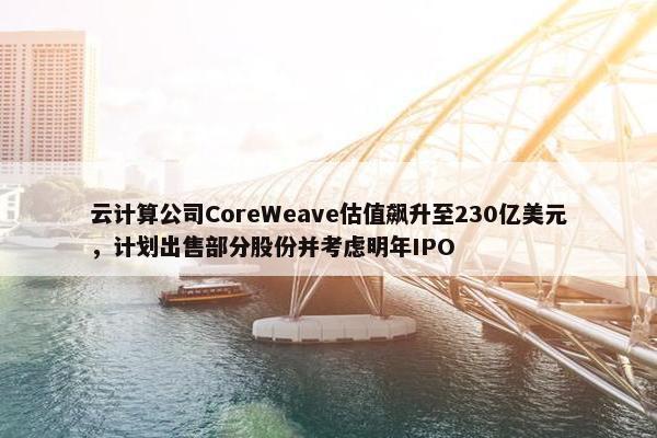 云计算公司CoreWeave估值飙升至230亿美元，计划出售部分股份并考虑明年IPO