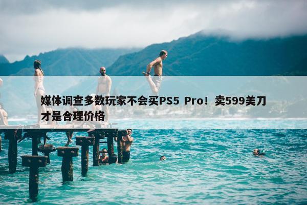 媒体调查多数玩家不会买PS5 Pro！卖599美刀才是合理价格