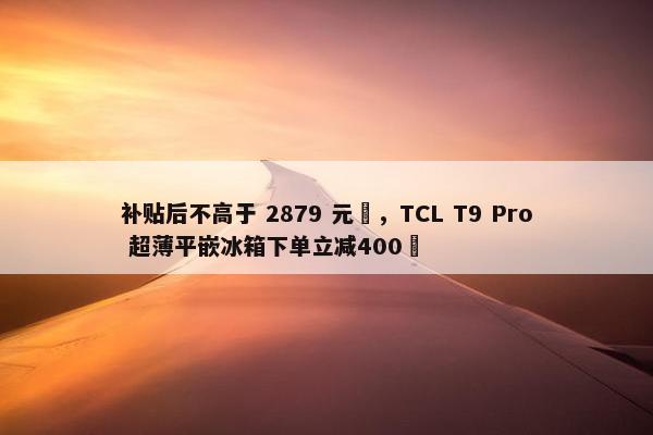 补贴后不高于 2879 元‏，TCL T9 Pro 超薄平嵌冰箱下单立减400‏