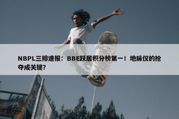 NBPL三排速报：BBE跃居积分榜第一！地脉仪的抢夺成关键？