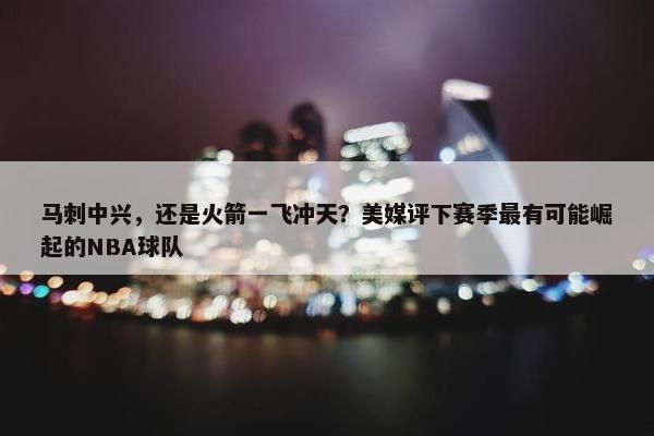 马刺中兴，还是火箭一飞冲天？美媒评下赛季最有可能崛起的NBA球队