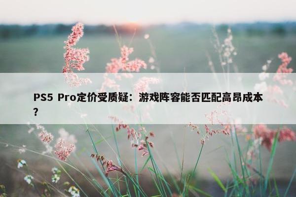 PS5 Pro定价受质疑：游戏阵容能否匹配高昂成本？