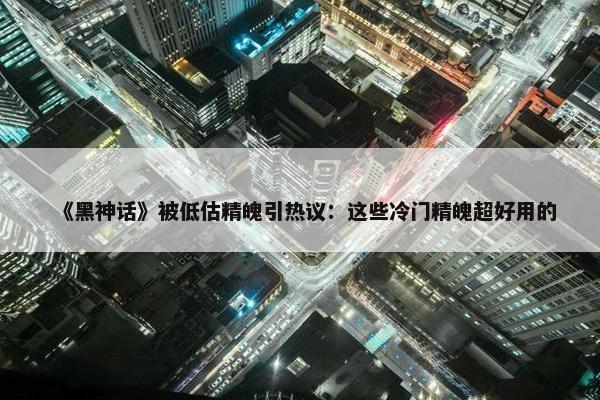 《黑神话》被低估精魄引热议：这些冷门精魄超好用的