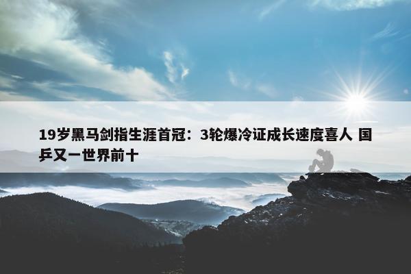 19岁黑马剑指生涯首冠：3轮爆冷证成长速度喜人 国乒又一世界前十