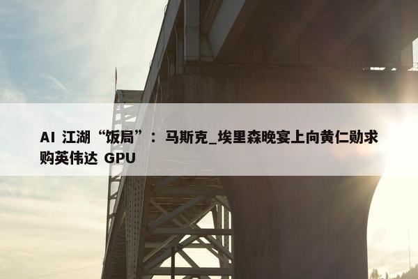 AI 江湖“饭局”：马斯克_埃里森晚宴上向黄仁勋求购英伟达 GPU