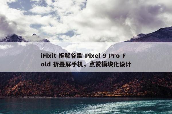 iFixit 拆解谷歌 Pixel 9 Pro Fold 折叠屏手机，点赞模块化设计