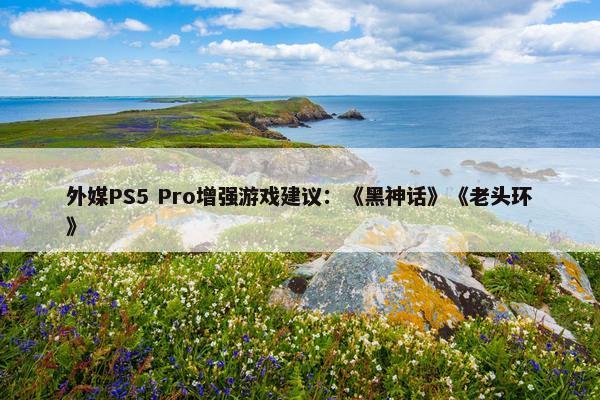 外媒PS5 Pro增强游戏建议：《黑神话》《老头环》