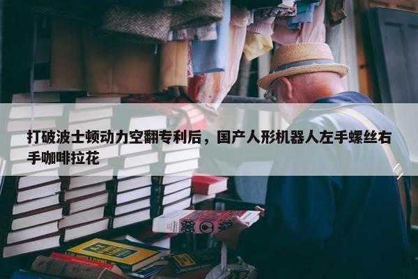 打破波士顿动力空翻专利后，国产人形机器人左手螺丝右手咖啡拉花