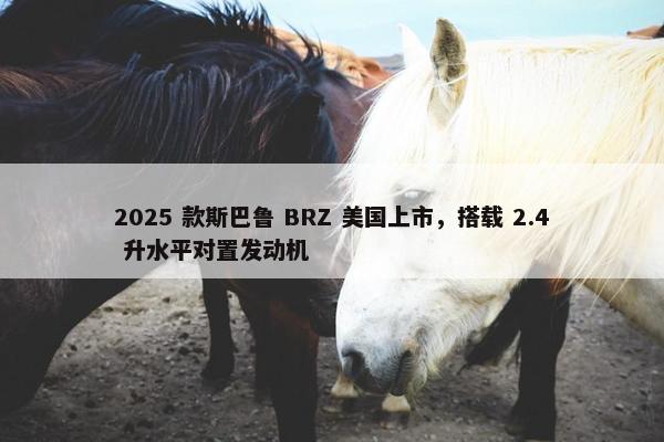 2025 款斯巴鲁 BRZ 美国上市，搭载 2.4 升水平对置发动机