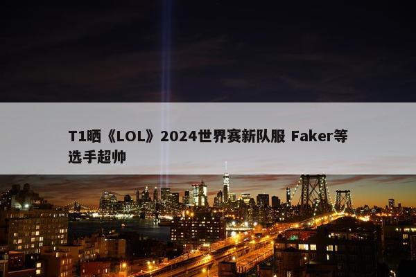 T1晒《LOL》2024世界赛新队服 Faker等选手超帅