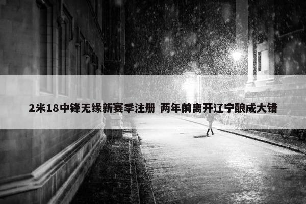 2米18中锋无缘新赛季注册 两年前离开辽宁酿成大错