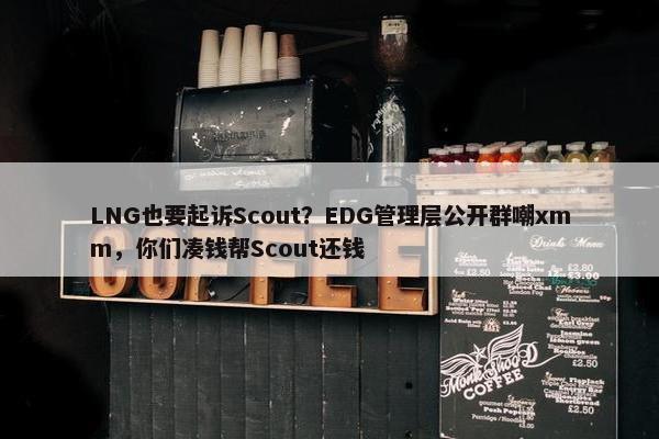 LNG也要起诉Scout？EDG管理层公开群嘲xmm，你们凑钱帮Scout还钱