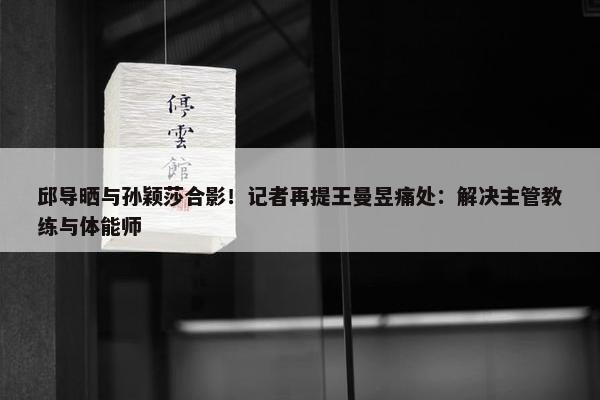 邱导晒与孙颖莎合影！记者再提王曼昱痛处：解决主管教练与体能师