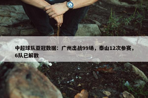 中超球队亚冠数据：广州出战99场，泰山12次参赛，6队已解散