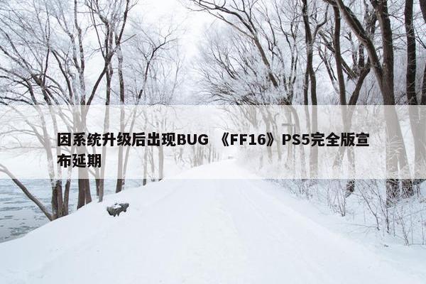 因系统升级后出现BUG 《FF16》PS5完全版宣布延期