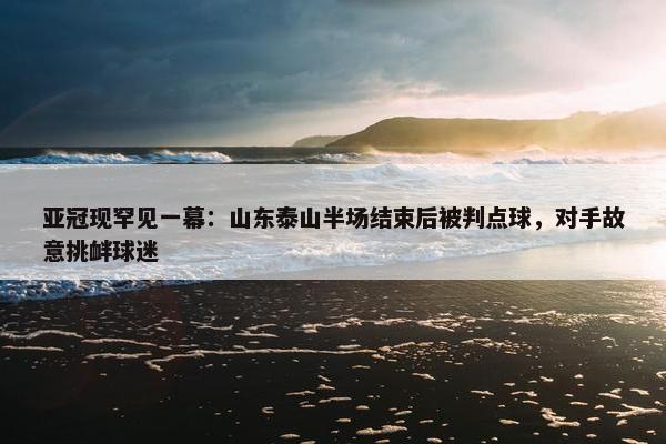 亚冠现罕见一幕：山东泰山半场结束后被判点球，对手故意挑衅球迷