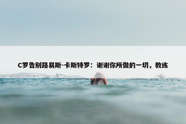 C罗告别路易斯-卡斯特罗：谢谢你所做的一切，教练