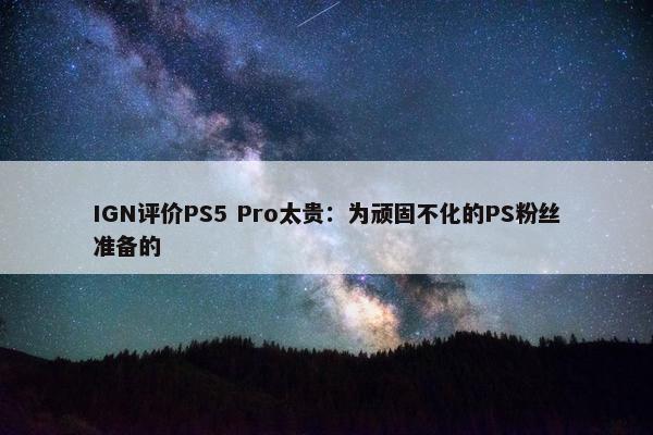 IGN评价PS5 Pro太贵：为顽固不化的PS粉丝准备的