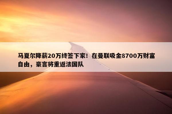 马夏尔降薪20万终签下家！在曼联吸金8700万财富自由，豪言将重返法国队