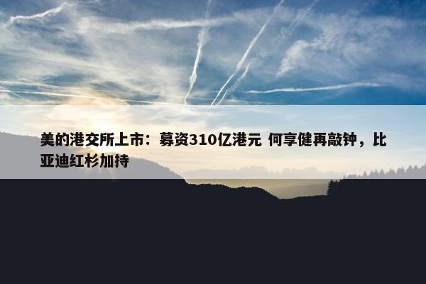 美的港交所上市：募资310亿港元 何享健再敲钟，比亚迪红杉加持