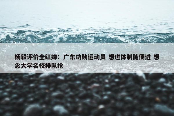 杨毅评价全红婵：广东功勋运动员 想进体制随便进 想念大学名校排队抢