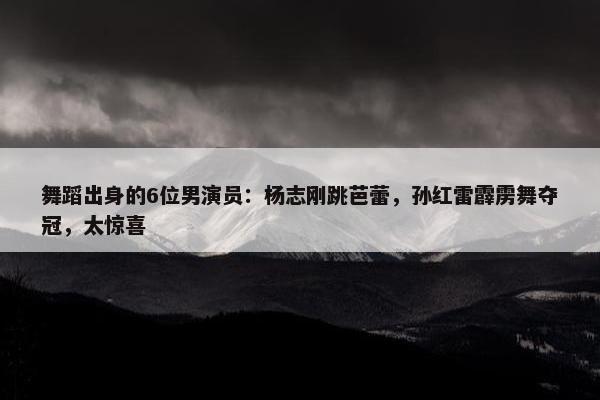 舞蹈出身的6位男演员：杨志刚跳芭蕾，孙红雷霹雳舞夺冠，太惊喜