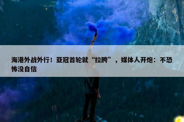 海港外战外行！亚冠首轮就“拉胯”，媒体人开炮：不恐怖没自信