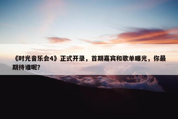 《时光音乐会4》正式开录，首期嘉宾和歌单曝光，你最期待谁呢？