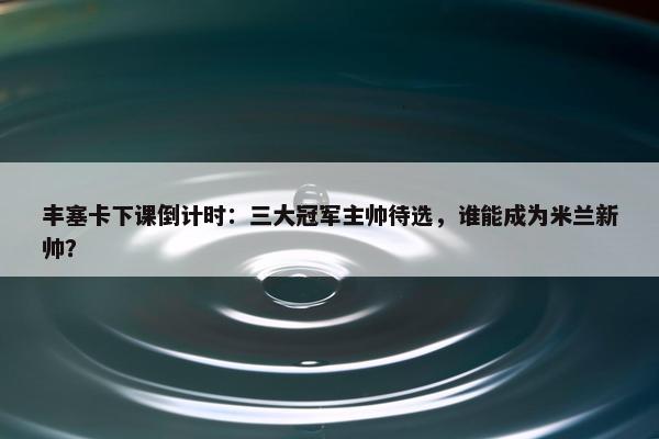 丰塞卡下课倒计时：三大冠军主帅待选，谁能成为米兰新帅？