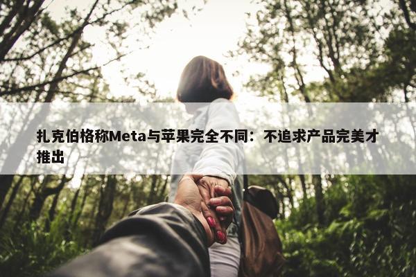 扎克伯格称Meta与苹果完全不同：不追求产品完美才推出