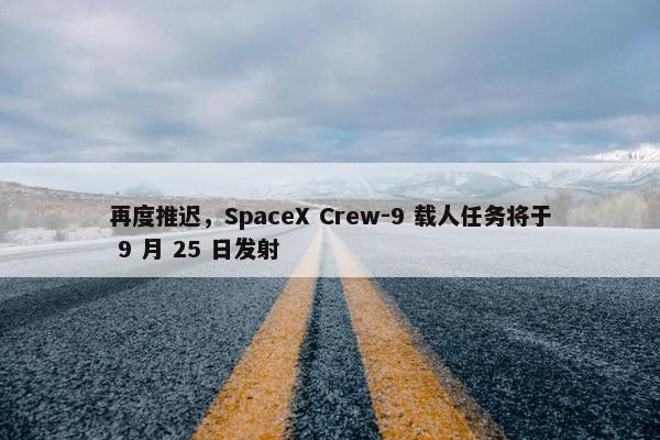 再度推迟，SpaceX Crew-9 载人任务将于 9 月 25 日发射