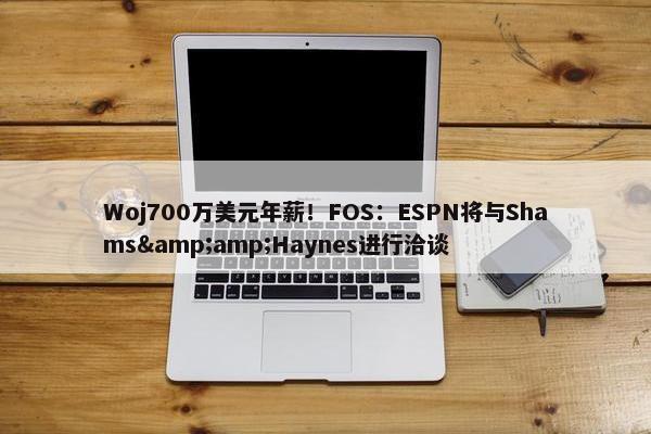 Woj700万美元年薪！FOS：ESPN将与Shams&amp;Haynes进行洽谈