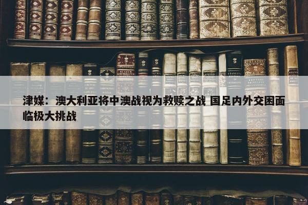 津媒：澳大利亚将中澳战视为救赎之战 国足内外交困面临极大挑战