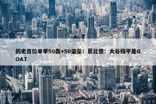 历史首位单季50轰+50盗垒！恩比德：大谷翔平是GOAT