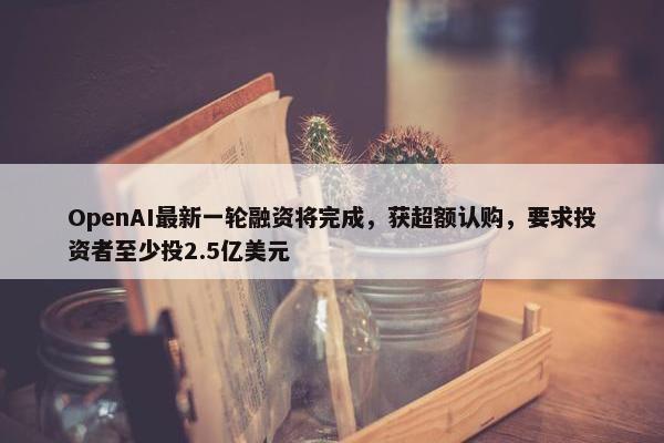 OpenAI最新一轮融资将完成，获超额认购，要求投资者至少投2.5亿美元