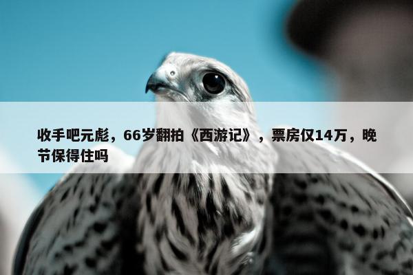 收手吧元彪，66岁翻拍《西游记》，票房仅14万，晚节保得住吗