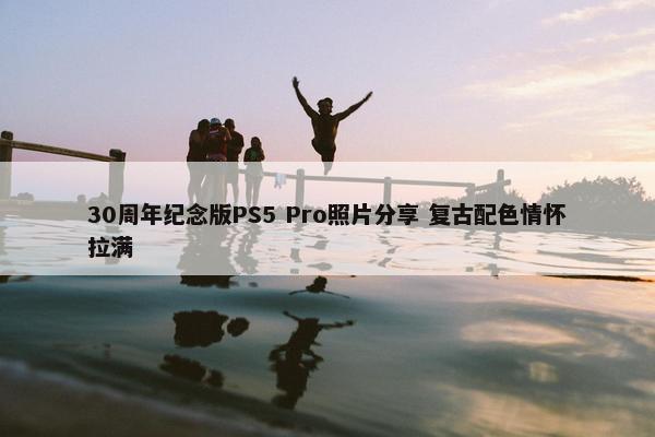 30周年纪念版PS5 Pro照片分享 复古配色情怀拉满