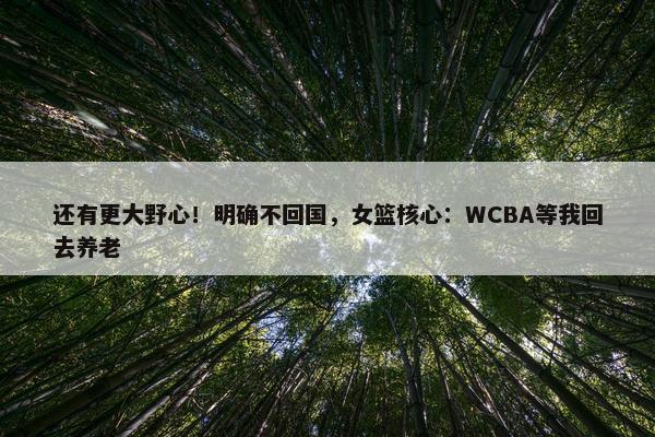 还有更大野心！明确不回国，女篮核心：WCBA等我回去养老