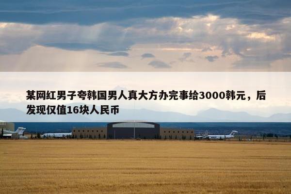 某网红男子夸韩国男人真大方办完事给3000韩元，后发现仅值16块人民币