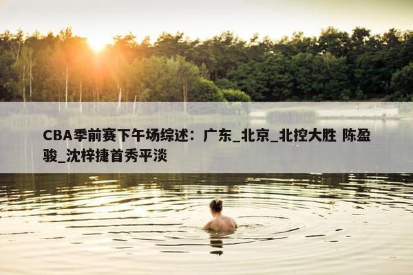 CBA季前赛下午场综述：广东_北京_北控大胜 陈盈骏_沈梓捷首秀平淡