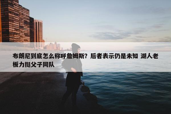 布朗尼到底怎么称呼詹姆斯？后者表示仍是未知 湖人老板力挺父子同队